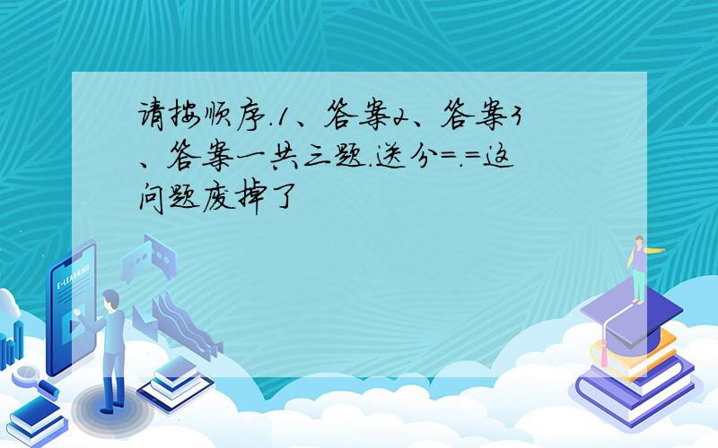 请按顺序.1、答案2、答案3、答案一共三题.送分=.=这问题废掉了