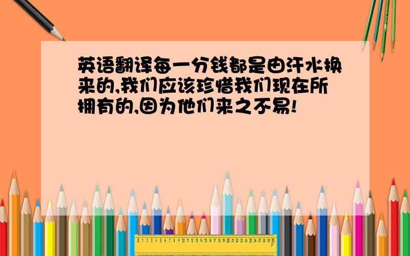 英语翻译每一分钱都是由汗水换来的,我们应该珍惜我们现在所拥有的,因为他们来之不易!