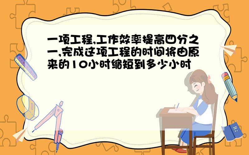 一项工程,工作效率提高四分之一,完成这项工程的时间将由原来的10小时缩短到多少小时