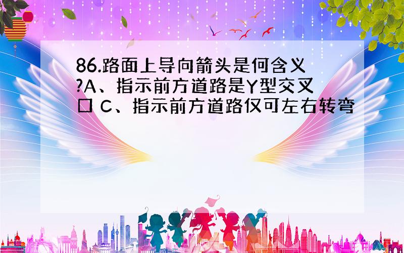 86.路面上导向箭头是何含义?A、指示前方道路是Y型交叉口 C、指示前方道路仅可左右转弯