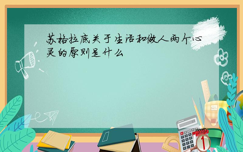 苏格拉底关于生活和做人两个心灵的原则是什么