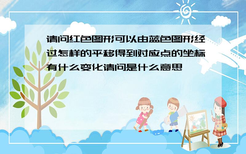 请问红色图形可以由蓝色图形经过怎样的平移得到对应点的坐标有什么变化请问是什么意思