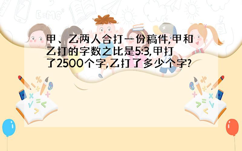 甲、乙两人合打一份稿件,甲和乙打的字数之比是5:3,甲打了2500个字,乙打了多少个字?