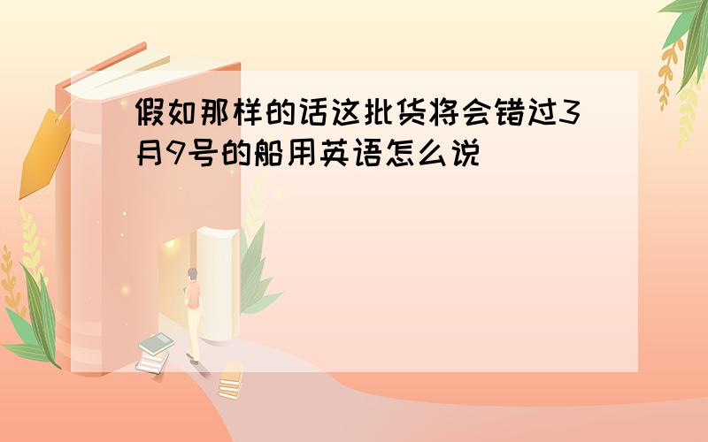 假如那样的话这批货将会错过3月9号的船用英语怎么说