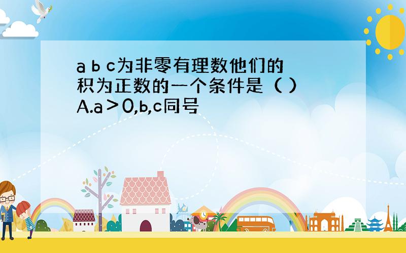 a b c为非零有理数他们的积为正数的一个条件是（ ） A.a＞0,b,c同号