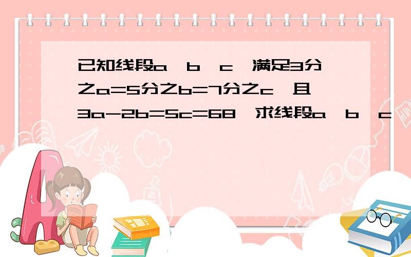 已知线段a、b、c,满足3分之a=5分之b=7分之c,且3a-2b=5c=68,求线段a、b、c、的长.请完整回答