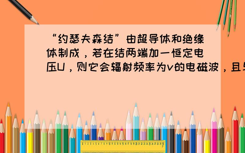 “约瑟夫森结”由超导体和绝缘体制成，若在结两端加一恒定电压U，则它会辐射频率为v的电磁波，且与U成正比，即v=kU，已知