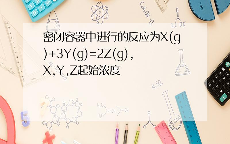 密闭容器中进行的反应为X(g)+3Y(g)=2Z(g),X,Y,Z起始浓度