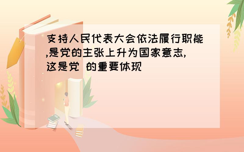 支持人民代表大会依法履行职能,是党的主张上升为国家意志,这是党 的重要体现