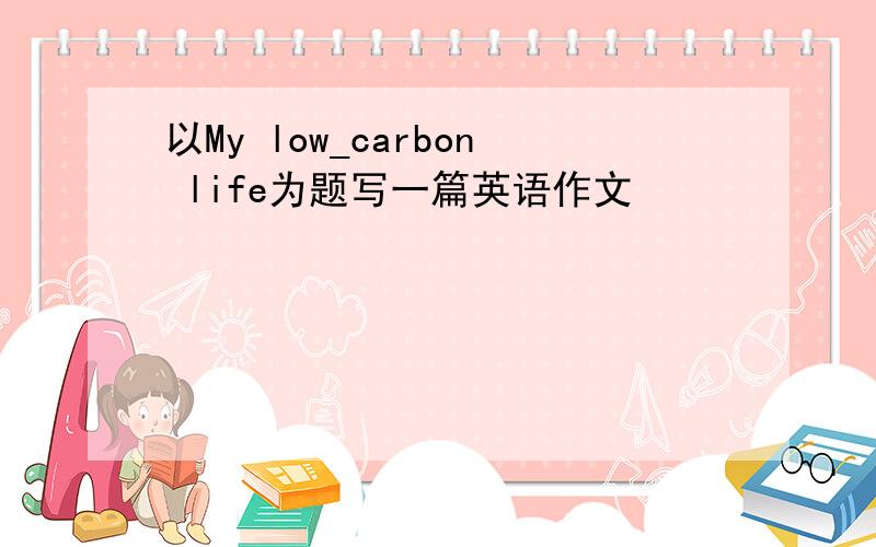 以My low_carbon life为题写一篇英语作文