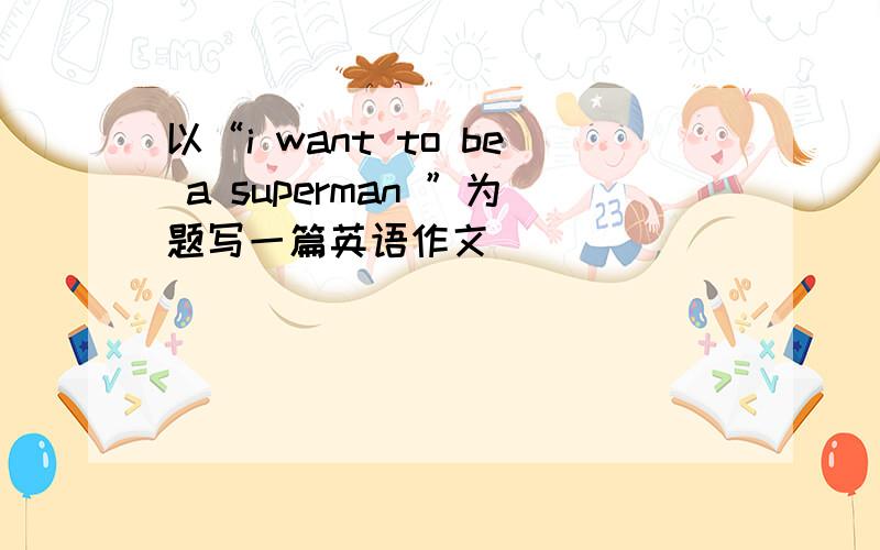 以“i want to be a superman ”为题写一篇英语作文