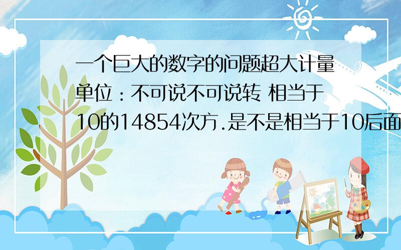 一个巨大的数字的问题超大计量单位：不可说不可说转 相当于10的14854次方.是不是相当于10后面14854个0.此外,