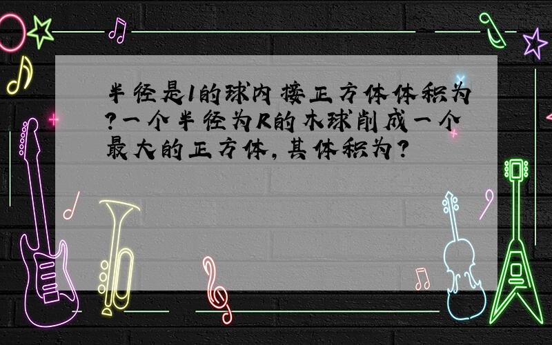 半径是1的球内接正方体体积为?一个半径为R的木球削成一个最大的正方体,其体积为?