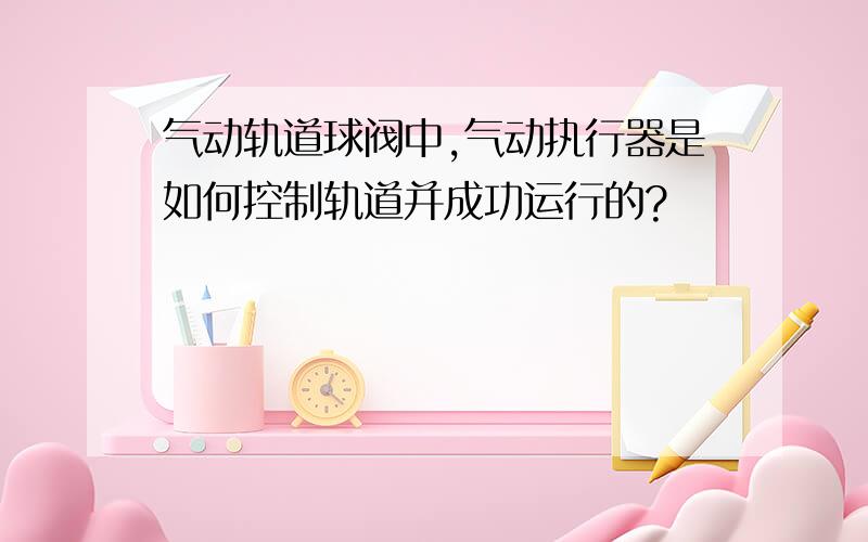 气动轨道球阀中,气动执行器是如何控制轨道并成功运行的?