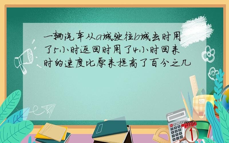 一辆汽车从a城驶往b城去时用了5小时返回时用了4小时回来时的速度比原来提高了百分之几