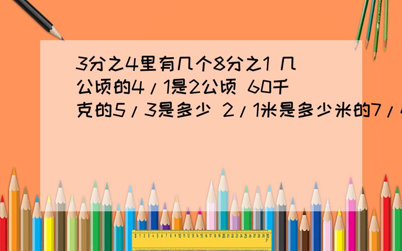 3分之4里有几个8分之1 几公顷的4/1是2公顷 60千克的5/3是多少 2/1米是多少米的7/4