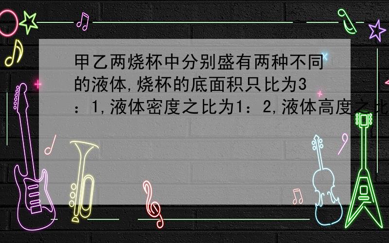 甲乙两烧杯中分别盛有两种不同的液体,烧杯的底面积只比为3：1,液体密度之比为1：2,液体高度之比为2：3