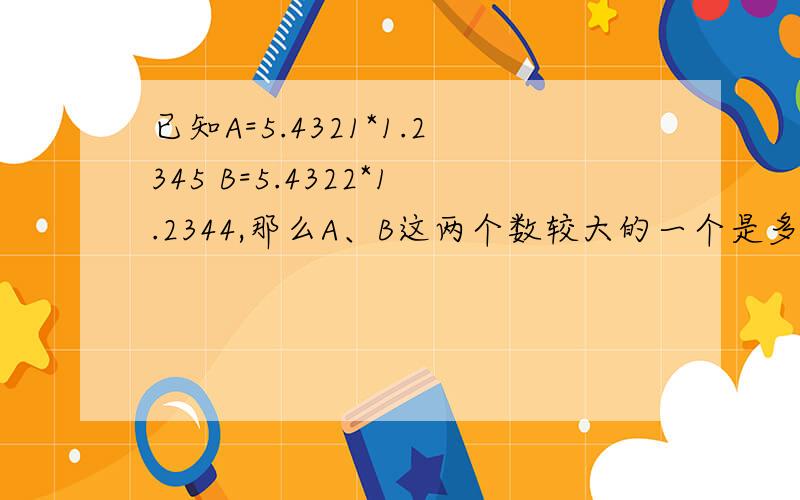 已知A=5.4321*1.2345 B=5.4322*1.2344,那么A、B这两个数较大的一个是多少? 要过程