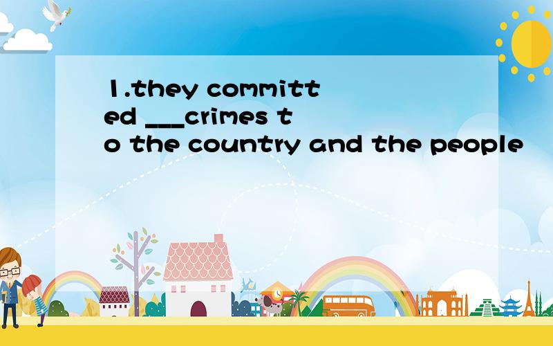 1.they committed ___crimes to the country and the people