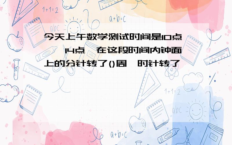 今天上午数学测试时间是10点——14点,在这段时间内钟面上的分针转了()周,时针转了