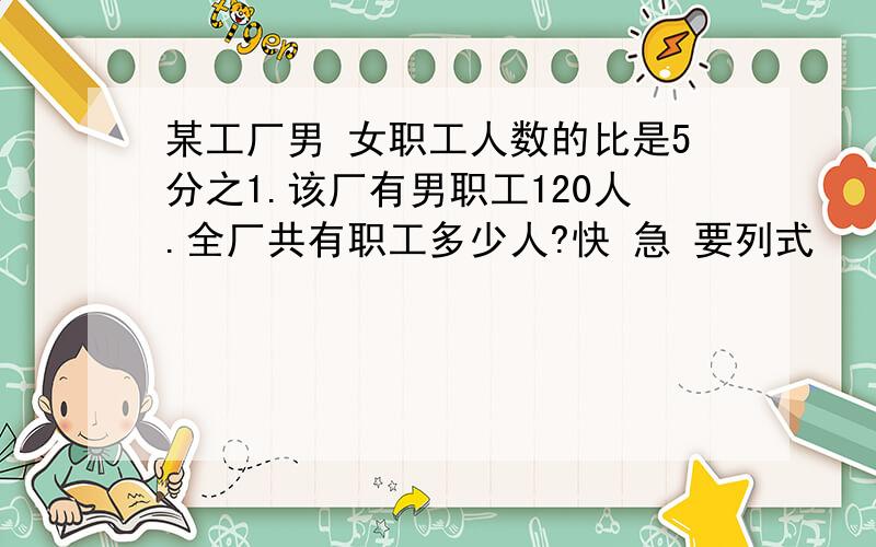 某工厂男 女职工人数的比是5分之1.该厂有男职工120人.全厂共有职工多少人?快 急 要列式