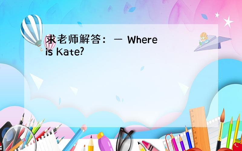 求老师解答：— Where is Kate?