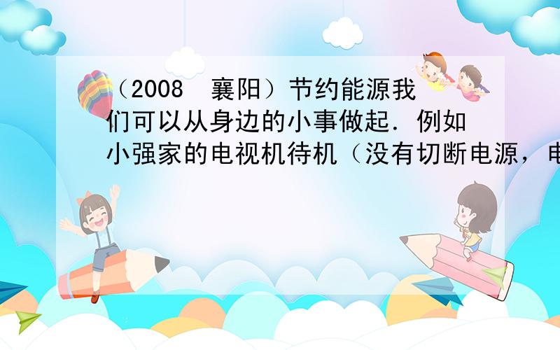 （2008•襄阳）节约能源我们可以从身边的小事做起．例如小强家的电视机待机（没有切断电源，电源指示灯还亮着）时的功率为5