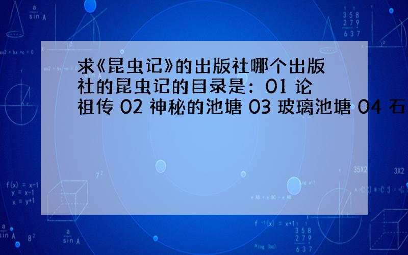 求《昆虫记》的出版社哪个出版社的昆虫记的目录是：01 论祖传 02 神秘的池塘 03 玻璃池塘 04 石蚕 05 蜣螂