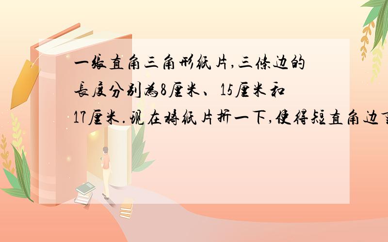 一张直角三角形纸片,三条边的长度分别为8厘米、15厘米和17厘米.现在将纸片折一下,使得短直角边重合到斜