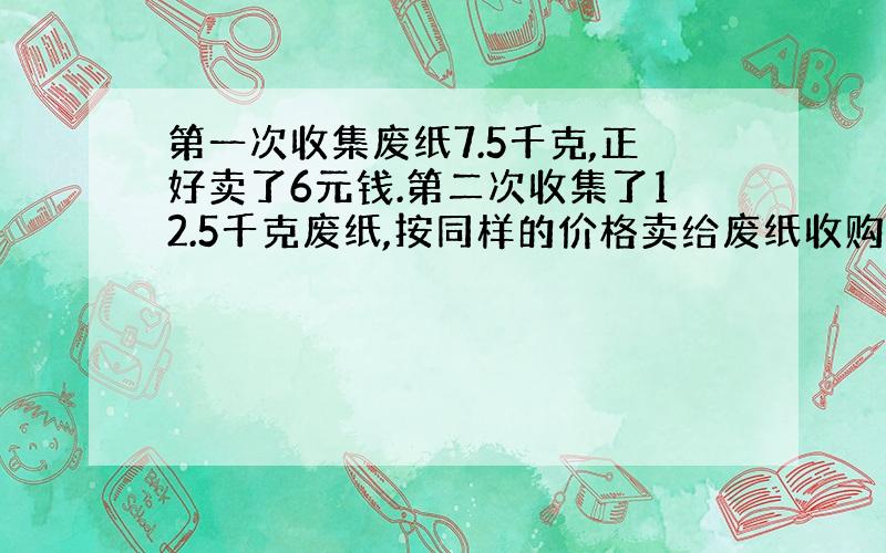 第一次收集废纸7.5千克,正好卖了6元钱.第二次收集了12.5千克废纸,按同样的价格卖给废纸收购站,