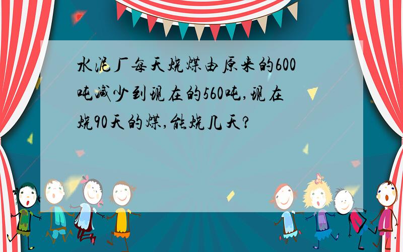 水泥厂每天烧煤由原来的600吨减少到现在的560吨,现在烧90天的煤,能烧几天?