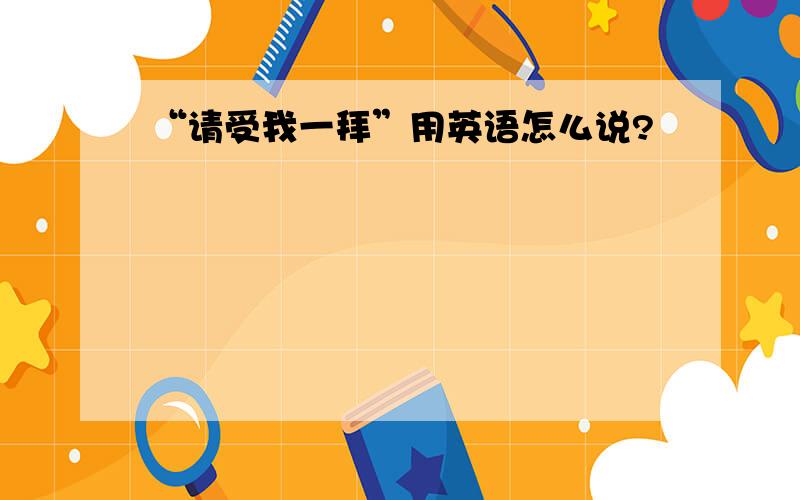 “请受我一拜”用英语怎么说?