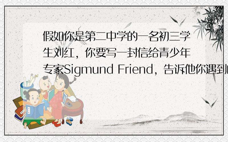 假如你是第二中学的一名初三学生刘红，你要写一封信给青少年专家Sigmund Friend，告诉他你遇到的问题，并请求帮助