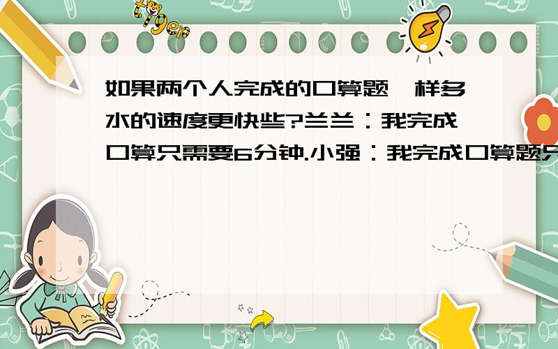 如果两个人完成的口算题一样多水的速度更快些?兰兰：我完成口算只需要6分钟.小强：我完成口算题只用十二