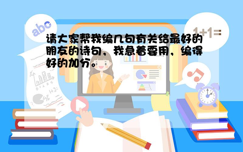 请大家帮我编几句有关给最好的朋友的诗句，我急着要用，编得好的加分。