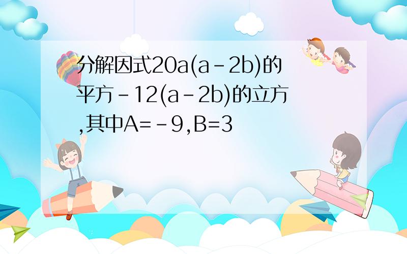 分解因式20a(a-2b)的平方-12(a-2b)的立方,其中A=-9,B=3