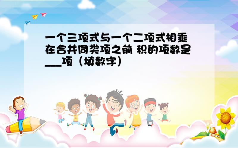 一个三项式与一个二项式相乘 在合并同类项之前 积的项数是___项（填数字）