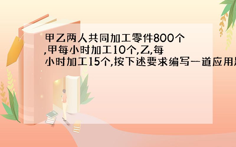 甲乙两人共同加工零件800个,甲每小时加工10个,乙,每小时加工15个,按下述要求编写一道应用题