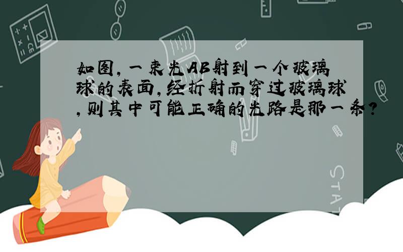 如图,一束光AB射到一个玻璃球的表面,经折射而穿过玻璃球,则其中可能正确的光路是那一条?