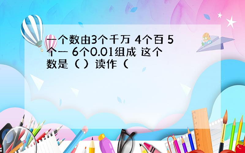 一个数由3个千万 4个百 5个一 6个0.01组成 这个数是（ ）读作（