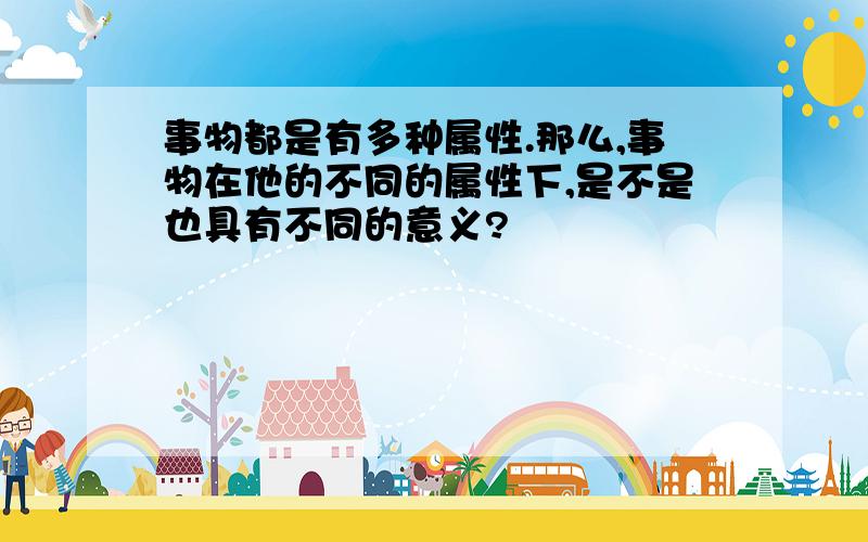 事物都是有多种属性.那么,事物在他的不同的属性下,是不是也具有不同的意义?