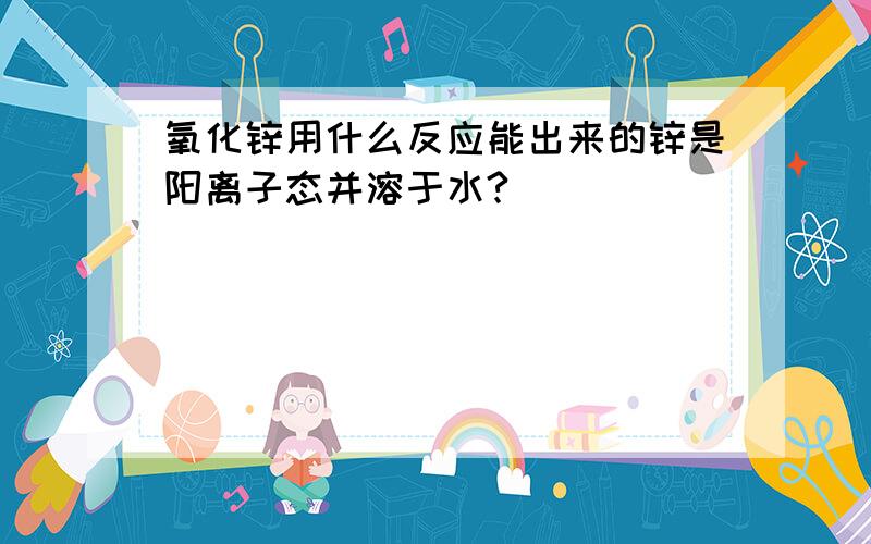 氧化锌用什么反应能出来的锌是阳离子态并溶于水?