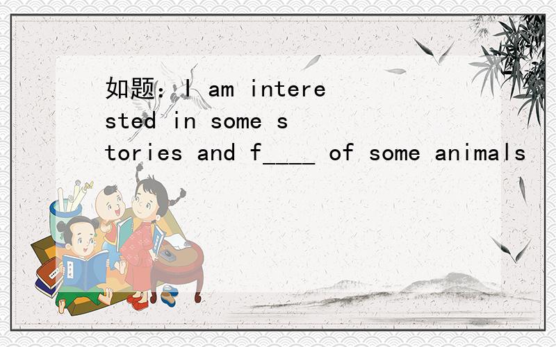 如题：I am interested in some stories and f____ of some animals