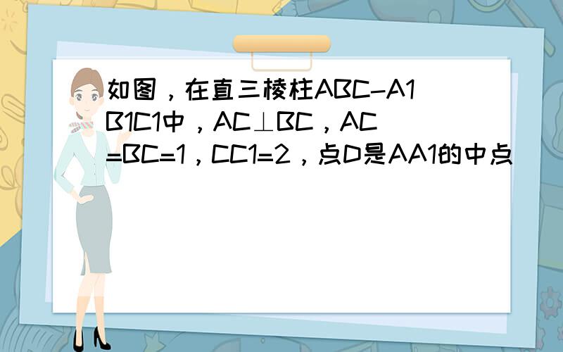 如图，在直三棱柱ABC-A1B1C1中，AC⊥BC，AC=BC=1，CC1=2，点D是AA1的中点．