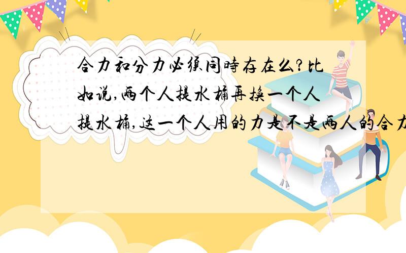 合力和分力必须同时存在么?比如说,两个人提水桶再换一个人提水桶,这一个人用的力是不是两人的合力?