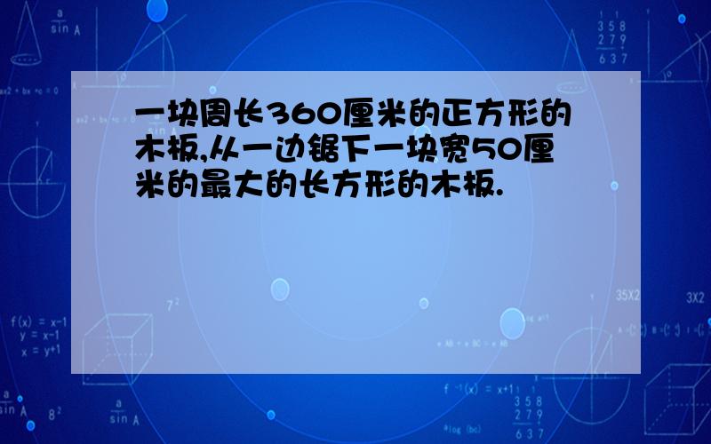 一块周长360厘米的正方形的木板,从一边锯下一块宽50厘米的最大的长方形的木板.