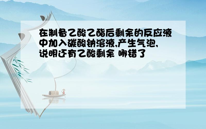 在制备乙酸乙酯后剩余的反应液中加入碳酸钠溶液,产生气泡,说明还有乙酸剩余 哪错了