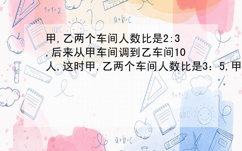 甲,乙两个车间人数比是2:3,后来从甲车间调到乙车间10人,这时甲,乙两个车间人数比是3：5,甲乙车间共有多少