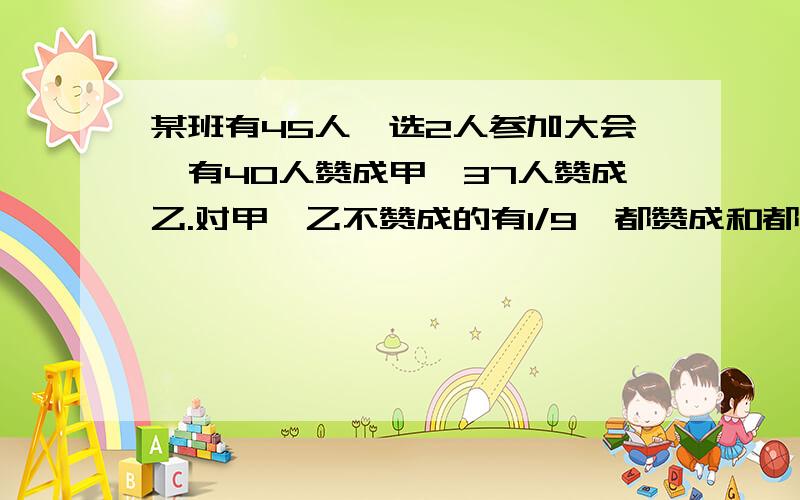 某班有45人,选2人参加大会,有40人赞成甲,37人赞成乙.对甲,乙不赞成的有1/9,都赞成和都不赞成的各有多少人?