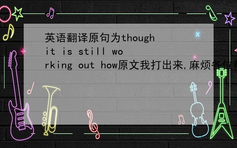 英语翻译原句为though it is still working out how原文我打出来,麻烦各位帮我看看,Als